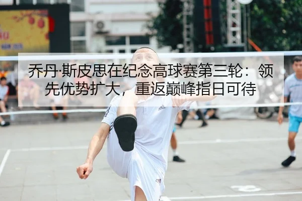 乔丹·斯皮思在纪念高球赛第三轮：领先优势扩大，重返巅峰指日可待